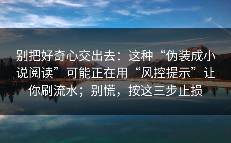 别把好奇心交出去：这种“伪装成小说阅读”可能正在用“风控提示”让你刷流水；别慌，按这三步止损