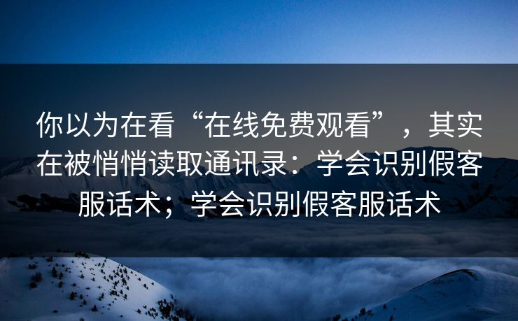 你以为在看“在线免费观看”，其实在被悄悄读取通讯录：学会识别假客服话术；学会识别假客服话术