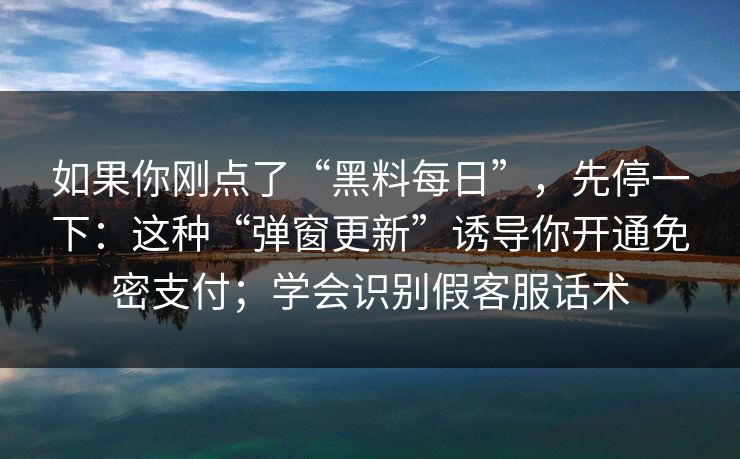 如果你刚点了“黑料每日”，先停一下：这种“弹窗更新”诱导你开通免密支付；学会识别假客服话术