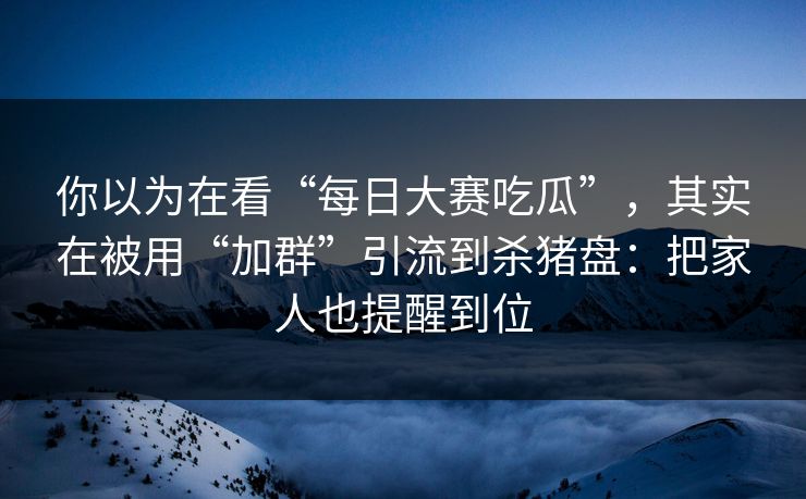 你以为在看“每日大赛吃瓜”，其实在被用“加群”引流到杀猪盘：把家人也提醒到位