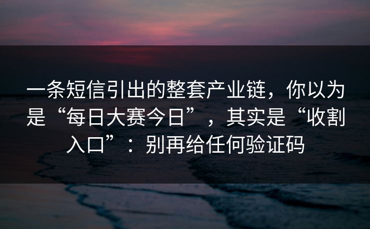 一条短信引出的整套产业链，你以为是“每日大赛今日”，其实是“收割入口”：别再给任何验证码