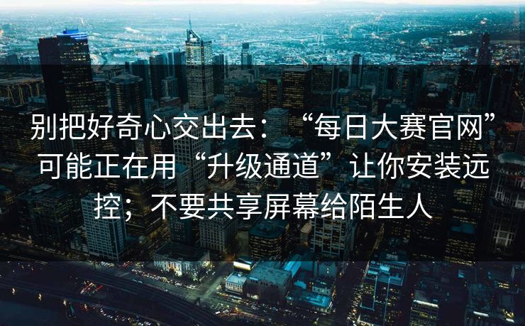别把好奇心交出去：“每日大赛官网”可能正在用“升级通道”让你安装远控；不要共享屏幕给陌生人