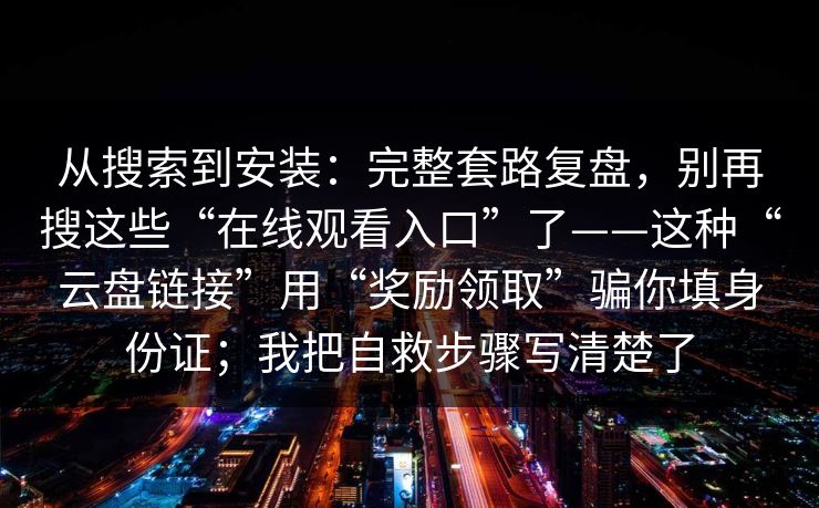 从搜索到安装：完整套路复盘，别再搜这些“在线观看入口”了——这种“云盘链接”用“奖励领取”骗你填身份证；我把自救步骤写清楚了