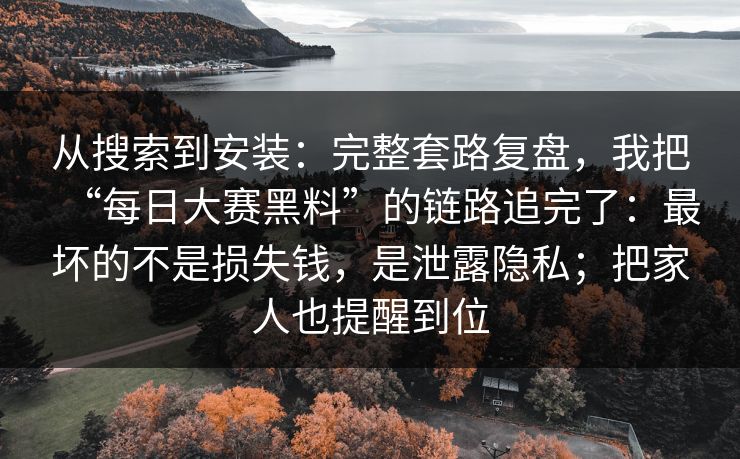 从搜索到安装：完整套路复盘，我把“每日大赛黑料”的链路追完了：最坏的不是损失钱，是泄露隐私；把家人也提醒到位