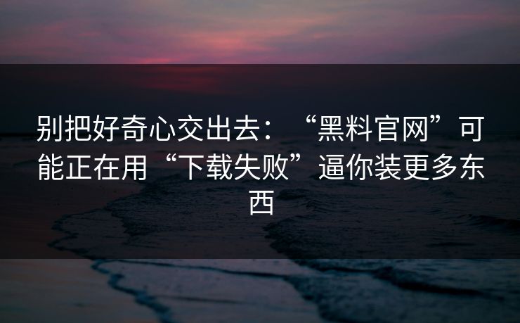 别把好奇心交出去：“黑料官网”可能正在用“下载失败”逼你装更多东西
