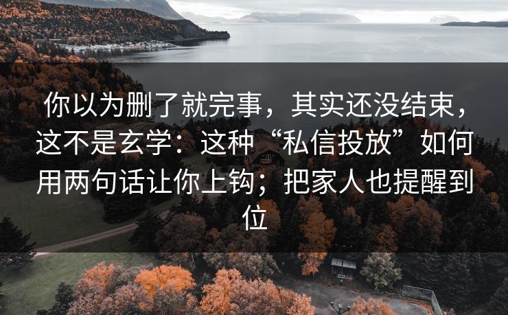 你以为删了就完事，其实还没结束，这不是玄学：这种“私信投放”如何用两句话让你上钩；把家人也提醒到位