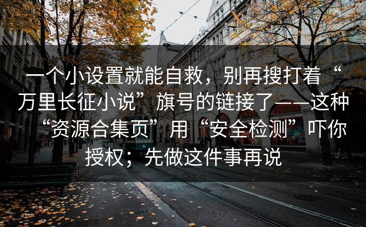 一个小设置就能自救，别再搜打着“万里长征小说”旗号的链接了——这种“资源合集页”用“安全检测”吓你授权；先做这件事再说