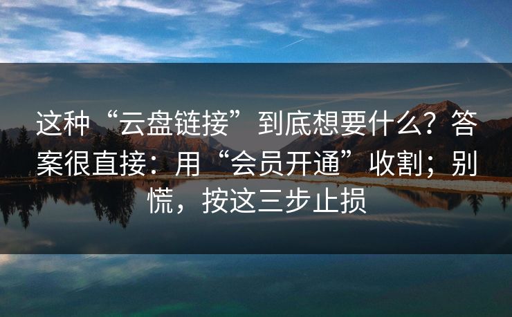 这种“云盘链接”到底想要什么？答案很直接：用“会员开通”收割；别慌，按这三步止损