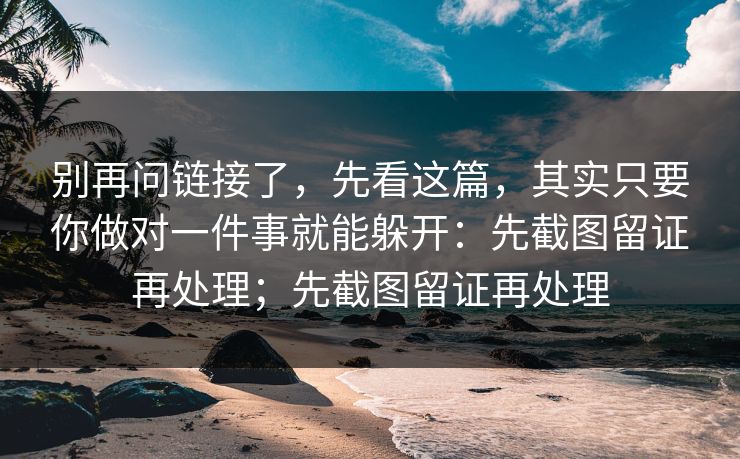 别再问链接了，先看这篇，其实只要你做对一件事就能躲开：先截图留证再处理；先截图留证再处理