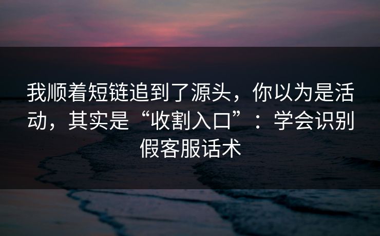 我顺着短链追到了源头，你以为是活动，其实是“收割入口”：学会识别假客服话术