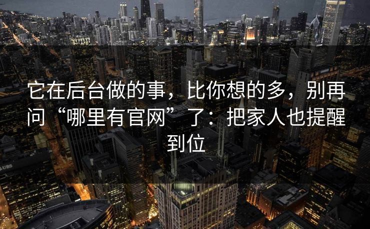 它在后台做的事，比你想的多，别再问“哪里有官网”了：把家人也提醒到位