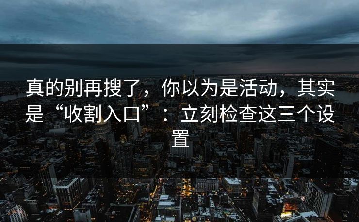 真的别再搜了，你以为是活动，其实是“收割入口”：立刻检查这三个设置