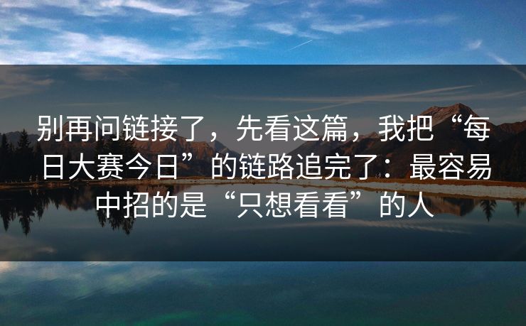 别再问链接了，先看这篇，我把“每日大赛今日”的链路追完了：最容易中招的是“只想看看”的人