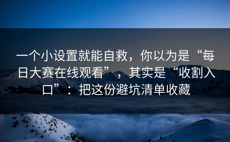 一个小设置就能自救，你以为是“每日大赛在线观看”，其实是“收割入口”：把这份避坑清单收藏