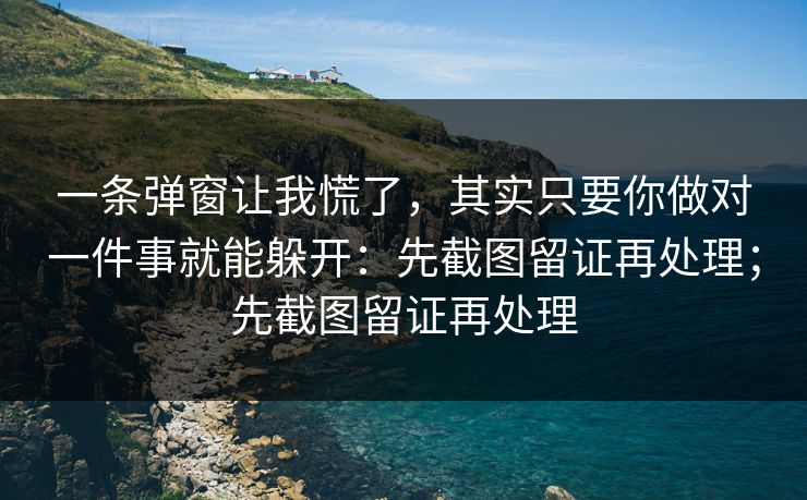 一条弹窗让我慌了，其实只要你做对一件事就能躲开：先截图留证再处理；先截图留证再处理