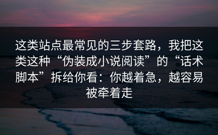 这类站点最常见的三步套路，我把这类这种“伪装成小说阅读”的“话术脚本”拆给你看：你越着急，越容易被牵着走