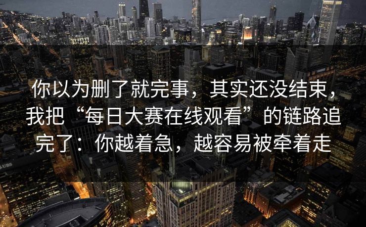 你以为删了就完事，其实还没结束，我把“每日大赛在线观看”的链路追完了：你越着急，越容易被牵着走