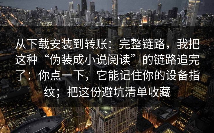从下载安装到转账：完整链路，我把这种“伪装成小说阅读”的链路追完了：你点一下，它能记住你的设备指纹；把这份避坑清单收藏