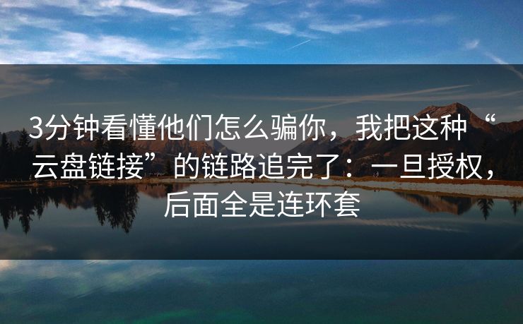 3分钟看懂他们怎么骗你，我把这种“云盘链接”的链路追完了：一旦授权，后面全是连环套