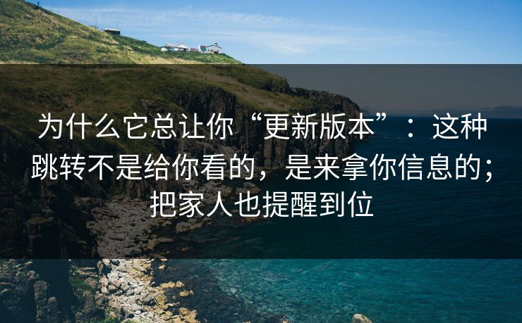 为什么它总让你“更新版本”：这种跳转不是给你看的，是来拿你信息的；把家人也提醒到位