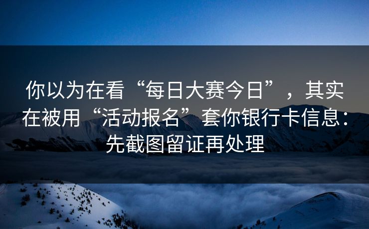 你以为在看“每日大赛今日”，其实在被用“活动报名”套你银行卡信息：先截图留证再处理