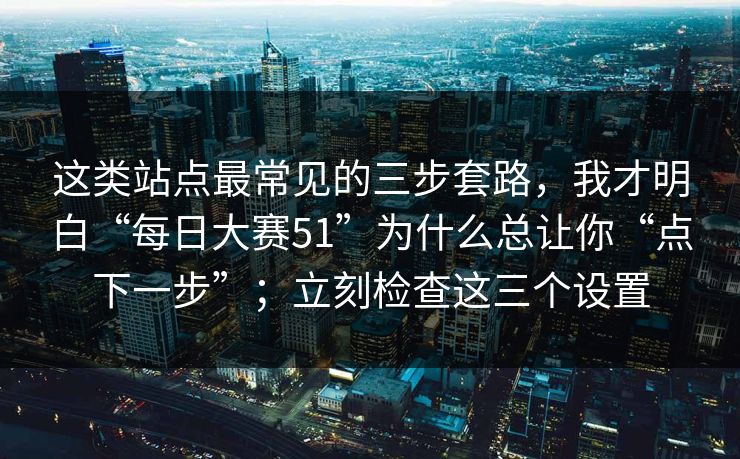 这类站点最常见的三步套路，我才明白“每日大赛51”为什么总让你“点下一步”；立刻检查这三个设置