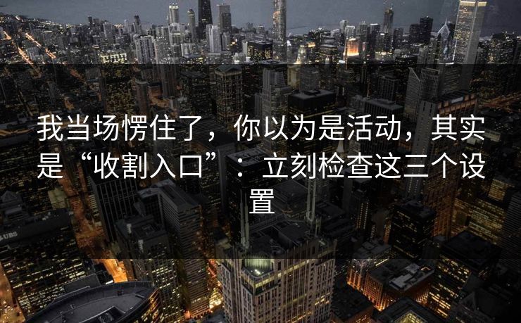 我当场愣住了，你以为是活动，其实是“收割入口”：立刻检查这三个设置