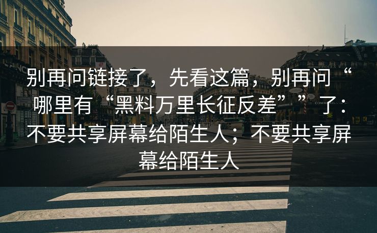 别再问链接了，先看这篇，别再问“哪里有“黑料万里长征反差””了：不要共享屏幕给陌生人；不要共享屏幕给陌生人