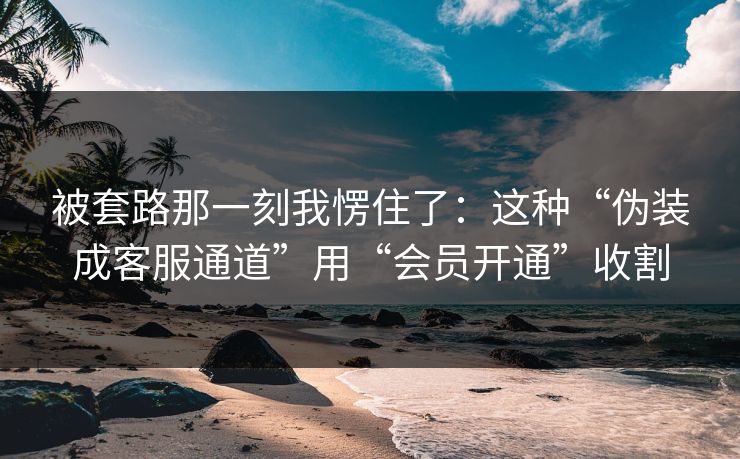 被套路那一刻我愣住了：这种“伪装成客服通道”用“会员开通”收割