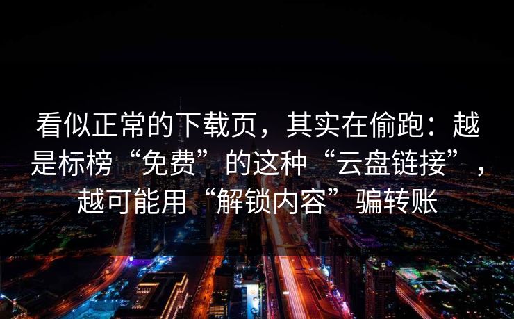 看似正常的下载页,其实在偷跑:越是标榜“免费”的这种“云盘链接”,越可能用“解锁内容”骗转账 看似正常的下载页,其实在偷跑:越是标榜“免费”的这种“云盘链接”,越可能用“解锁内容”骗转账