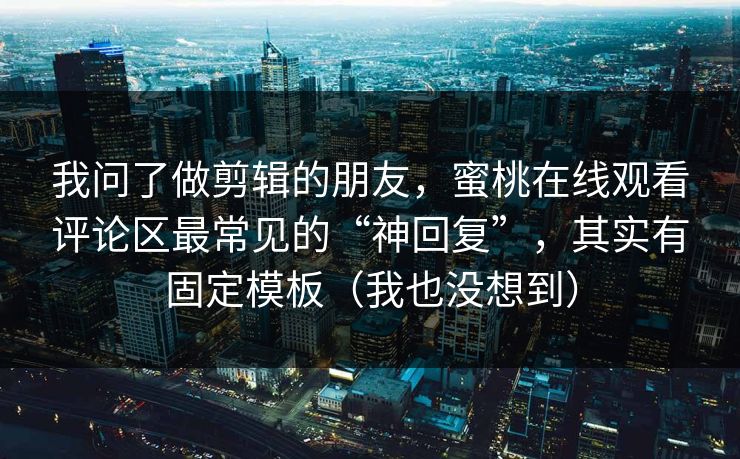 我问了做剪辑的朋友,蜜桃在线观看评论区最常见的“神回复”,其实有固定模板(我也没想到) 我问了做剪辑的朋友,蜜桃在线观看评论区最常见的“神回复”,其实有固定模板(我也没想到)