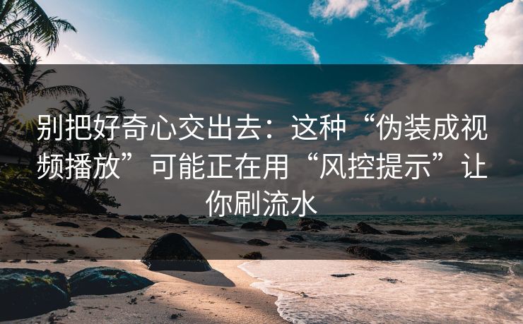 别把好奇心交出去:这种“伪装成视频播放”可能正在用“风控提示”让你刷流水 别把好奇心交出去:这种“伪装成视频播放”可能正在用“风控提示”让你刷流水