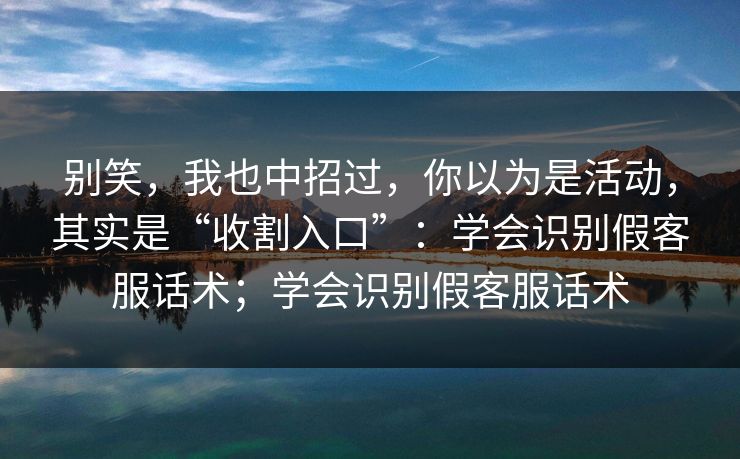 别笑,我也中招过,你以为是活动,其实是“收割入口”:学会识别假客服话术;学会识别假客服话术 别笑,我也中招过,你以为是活动,其实是“收割入口”:学会识别假客服话术;学会识别假客服话术