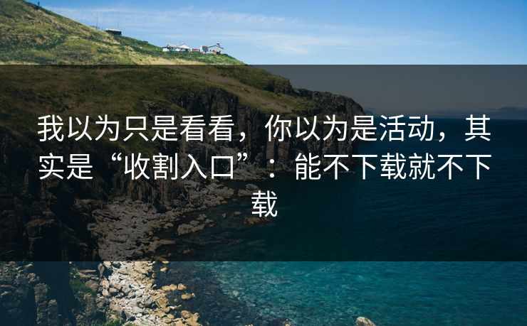 我以为只是看看,你以为是活动,其实是“收割入口”:能不下载就不下载 我以为只是看看,你以为是活动,其实是“收割入口”:能不下载就不下载