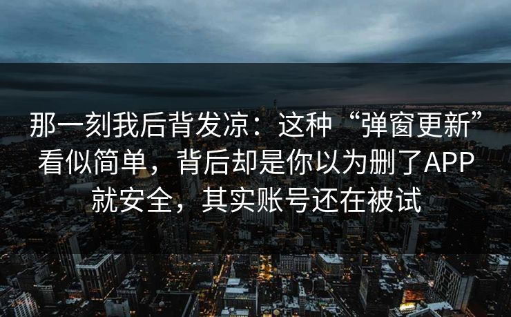 那一刻我后背发凉:这种“弹窗更新”看似简单,背后却是你以为删了APP就安全,其实账号还在被试 那一刻我后背发凉:这种“弹窗更新”看似简单,背后却是你以为删了APP就安全,其实账号还在被试