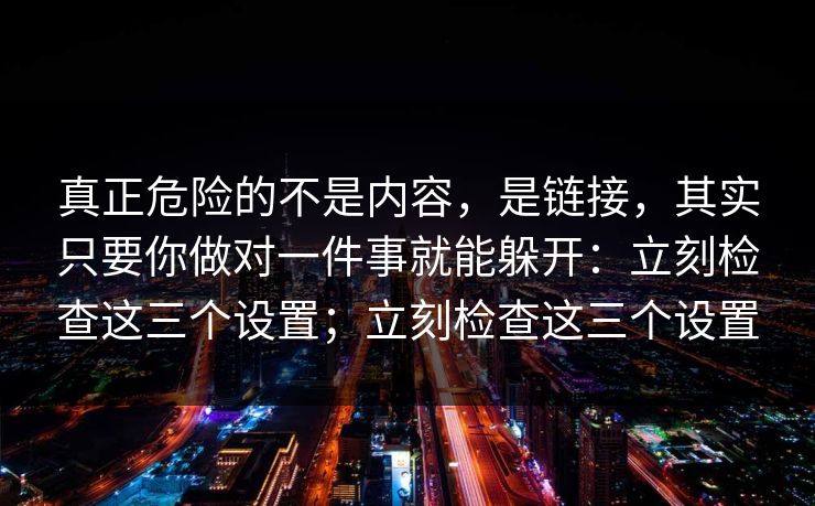 真正危险的不是内容,是链接,其实只要你做对一件事就能躲开:立刻检查这三个设置;立刻检查这三个设置 真正危险的不是内容,是链接,其实只要你做对一件事就能躲开:立刻检查这三个设置;立刻检查这三个设置