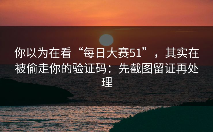 你以为在看“每日大赛51”,其实在被偷走你的验证码:先截图留证再处理 你以为在看“每日大赛51”,其实在被偷走你的验证码:先截图留证再处理