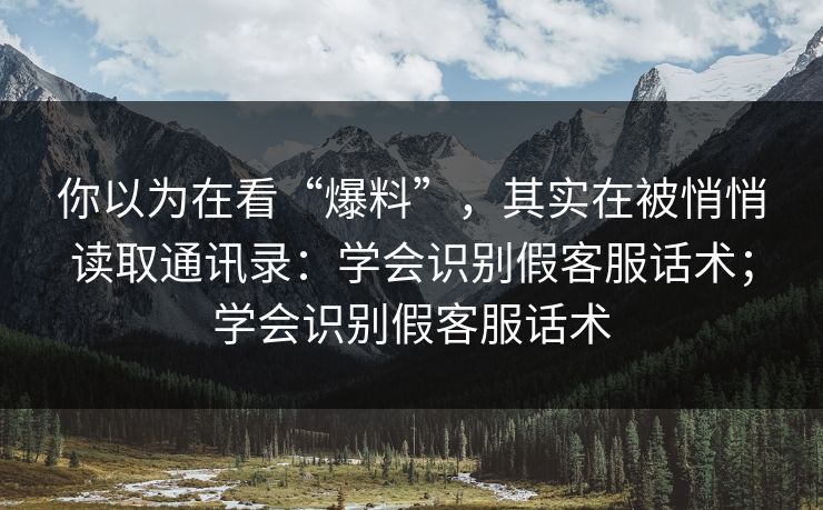 你以为在看“爆料”,其实在被悄悄读取通讯录:学会识别假客服话术;学会识别假客服话术 你以为在看“爆料”,其实在被悄悄读取通讯录:学会识别假客服话术;学会识别假客服话术