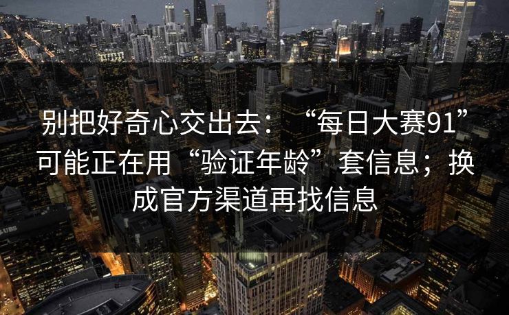 别把好奇心交出去:“每日大赛91”可能正在用“验证年龄”套信息;换成官方渠道再找信息 别把好奇心交出去:“每日大赛91”可能正在用“验证年龄”套信息;换成官方渠道再找信息