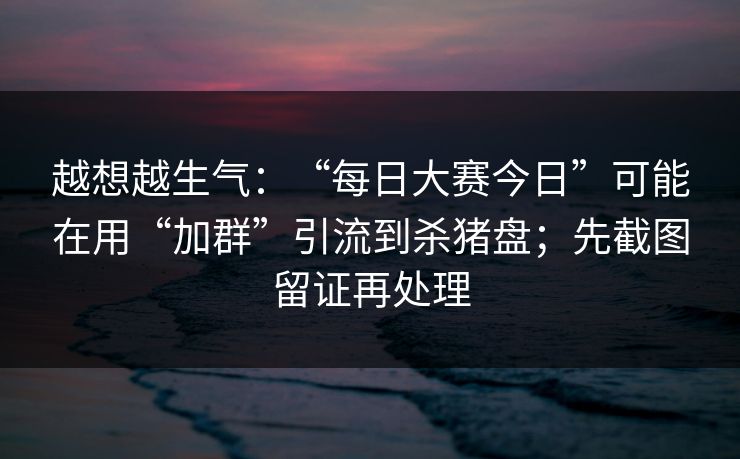 越想越生气：“每日大赛今日”可能在用“加群”引流到杀猪盘；先截图留证再处理