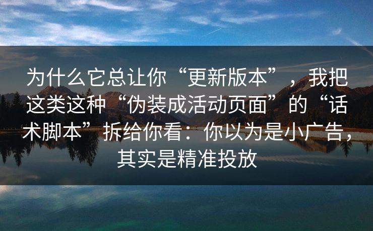 为什么它总让你“更新版本”,我把这类这种“伪装成活动页面”的“话术脚本”拆给你看:你以为是小广告,其实是精准投放 为什么它总让你“更新版本”,我把这类这种“伪装成活动页面”的“话术脚本”拆给你看:你以为是小广告,其实是精准投放