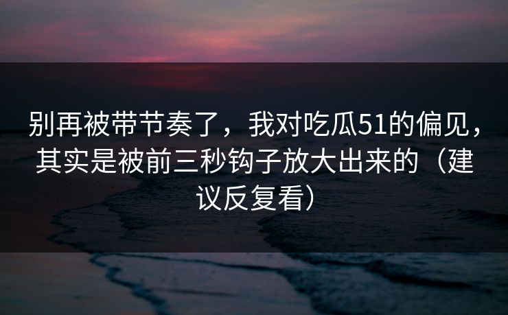 别再被带节奏了，我对吃瓜51的偏见，其实是被前三秒钩子放大出来的（建议反复看）