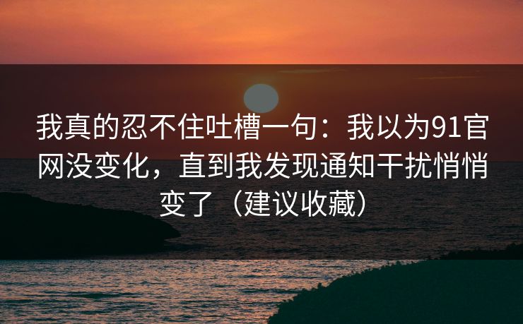我真的忍不住吐槽一句：我以为91官网没变化，直到我发现通知干扰悄悄变了（建议收藏）